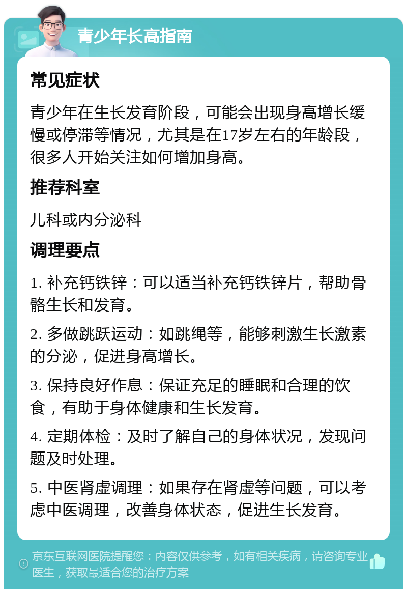 青少年长高指南 常见症状 青少年在生长发育阶段，可能会出现身高增长缓慢或停滞等情况，尤其是在17岁左右的年龄段，很多人开始关注如何增加身高。 推荐科室 儿科或内分泌科 调理要点 1. 补充钙铁锌：可以适当补充钙铁锌片，帮助骨骼生长和发育。 2. 多做跳跃运动：如跳绳等，能够刺激生长激素的分泌，促进身高增长。 3. 保持良好作息：保证充足的睡眠和合理的饮食，有助于身体健康和生长发育。 4. 定期体检：及时了解自己的身体状况，发现问题及时处理。 5. 中医肾虚调理：如果存在肾虚等问题，可以考虑中医调理，改善身体状态，促进生长发育。