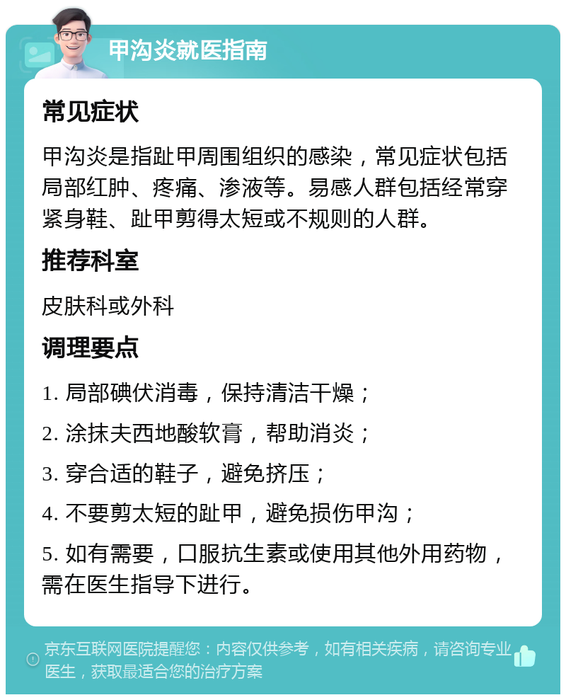 甲沟炎就医指南 常见症状 甲沟炎是指趾甲周围组织的感染，常见症状包括局部红肿、疼痛、渗液等。易感人群包括经常穿紧身鞋、趾甲剪得太短或不规则的人群。 推荐科室 皮肤科或外科 调理要点 1. 局部碘伏消毒，保持清洁干燥； 2. 涂抹夫西地酸软膏，帮助消炎； 3. 穿合适的鞋子，避免挤压； 4. 不要剪太短的趾甲，避免损伤甲沟； 5. 如有需要，口服抗生素或使用其他外用药物，需在医生指导下进行。