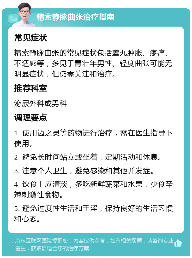 精索静脉曲张治疗指南 常见症状 精索静脉曲张的常见症状包括睾丸肿胀、疼痛、不适感等，多见于青壮年男性。轻度曲张可能无明显症状，但仍需关注和治疗。 推荐科室 泌尿外科或男科 调理要点 1. 使用迈之灵等药物进行治疗，需在医生指导下使用。 2. 避免长时间站立或坐着，定期活动和休息。 3. 注意个人卫生，避免感染和其他并发症。 4. 饮食上应清淡，多吃新鲜蔬菜和水果，少食辛辣刺激性食物。 5. 避免过度性生活和手淫，保持良好的生活习惯和心态。