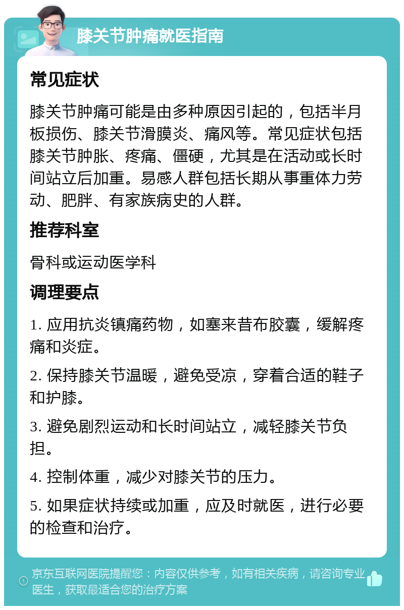 膝关节肿痛就医指南 常见症状 膝关节肿痛可能是由多种原因引起的，包括半月板损伤、膝关节滑膜炎、痛风等。常见症状包括膝关节肿胀、疼痛、僵硬，尤其是在活动或长时间站立后加重。易感人群包括长期从事重体力劳动、肥胖、有家族病史的人群。 推荐科室 骨科或运动医学科 调理要点 1. 应用抗炎镇痛药物，如塞来昔布胶囊，缓解疼痛和炎症。 2. 保持膝关节温暖，避免受凉，穿着合适的鞋子和护膝。 3. 避免剧烈运动和长时间站立，减轻膝关节负担。 4. 控制体重，减少对膝关节的压力。 5. 如果症状持续或加重，应及时就医，进行必要的检查和治疗。