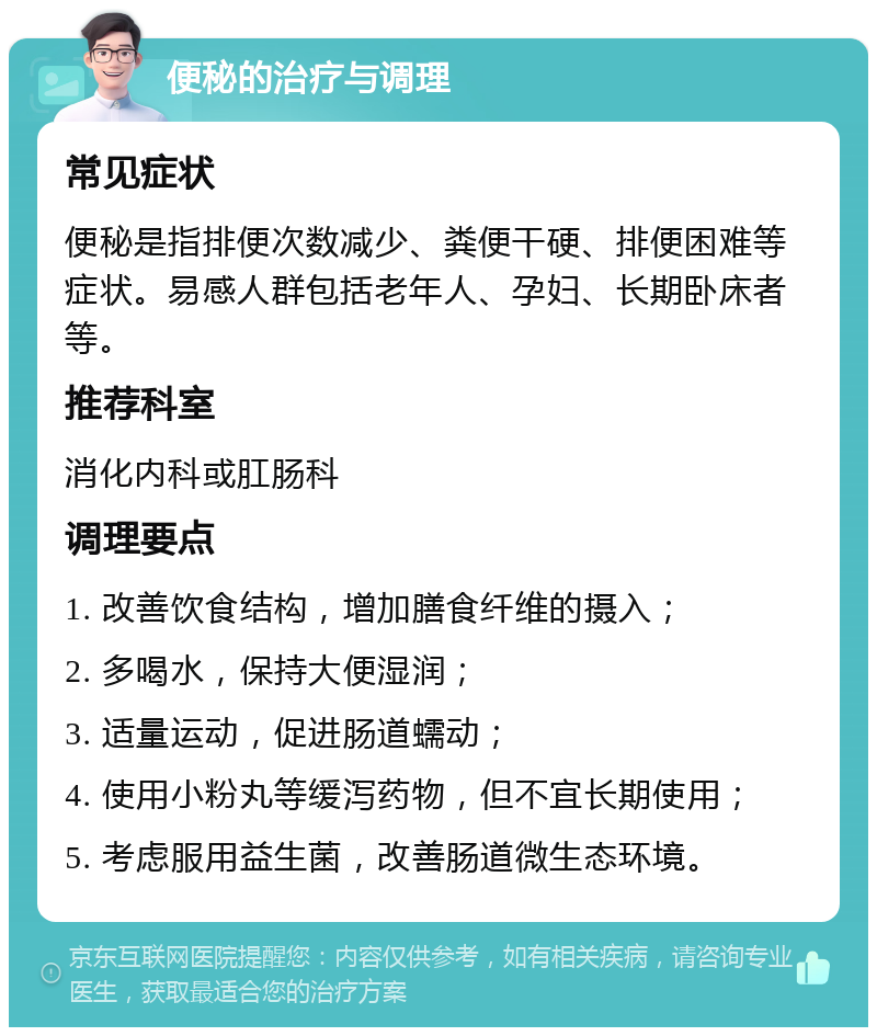 便秘的治疗与调理 常见症状 便秘是指排便次数减少、粪便干硬、排便困难等症状。易感人群包括老年人、孕妇、长期卧床者等。 推荐科室 消化内科或肛肠科 调理要点 1. 改善饮食结构，增加膳食纤维的摄入； 2. 多喝水，保持大便湿润； 3. 适量运动，促进肠道蠕动； 4. 使用小粉丸等缓泻药物，但不宜长期使用； 5. 考虑服用益生菌，改善肠道微生态环境。