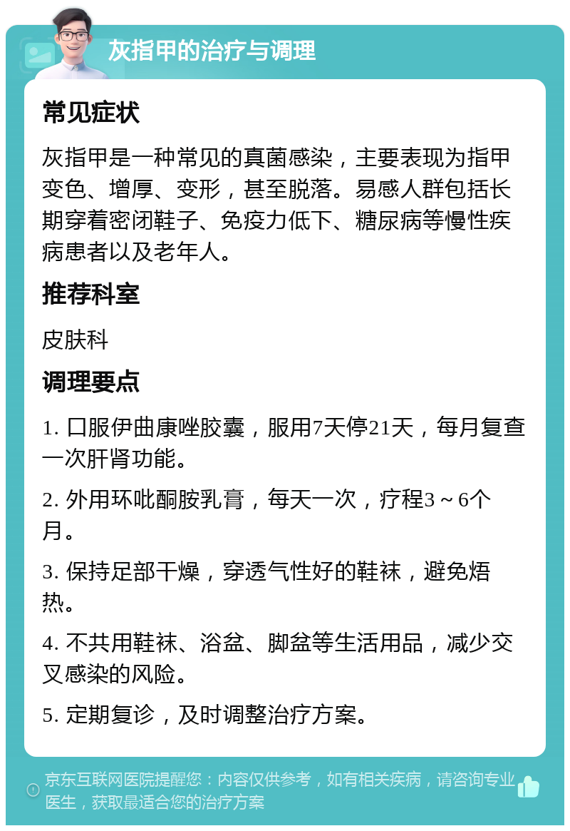 灰指甲的治疗与调理 常见症状 灰指甲是一种常见的真菌感染，主要表现为指甲变色、增厚、变形，甚至脱落。易感人群包括长期穿着密闭鞋子、免疫力低下、糖尿病等慢性疾病患者以及老年人。 推荐科室 皮肤科 调理要点 1. 口服伊曲康唑胶囊，服用7天停21天，每月复查一次肝肾功能。 2. 外用环吡酮胺乳膏，每天一次，疗程3～6个月。 3. 保持足部干燥，穿透气性好的鞋袜，避免焐热。 4. 不共用鞋袜、浴盆、脚盆等生活用品，减少交叉感染的风险。 5. 定期复诊，及时调整治疗方案。