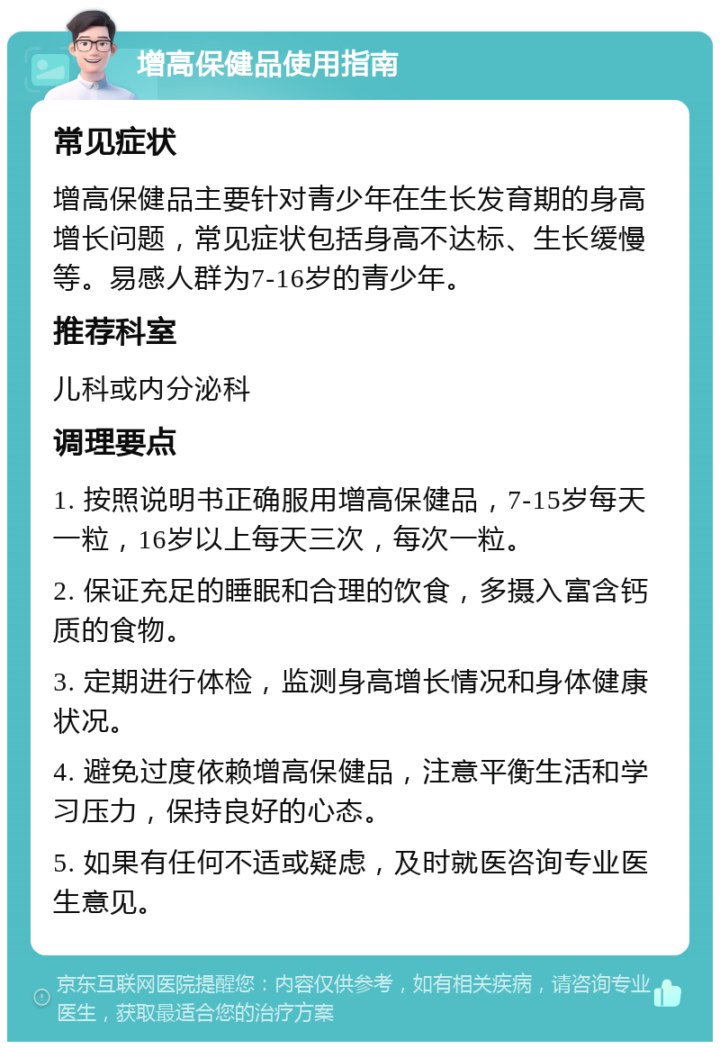 增高保健品使用指南 常见症状 增高保健品主要针对青少年在生长发育期的身高增长问题，常见症状包括身高不达标、生长缓慢等。易感人群为7-16岁的青少年。 推荐科室 儿科或内分泌科 调理要点 1. 按照说明书正确服用增高保健品，7-15岁每天一粒，16岁以上每天三次，每次一粒。 2. 保证充足的睡眠和合理的饮食，多摄入富含钙质的食物。 3. 定期进行体检，监测身高增长情况和身体健康状况。 4. 避免过度依赖增高保健品，注意平衡生活和学习压力，保持良好的心态。 5. 如果有任何不适或疑虑，及时就医咨询专业医生意见。