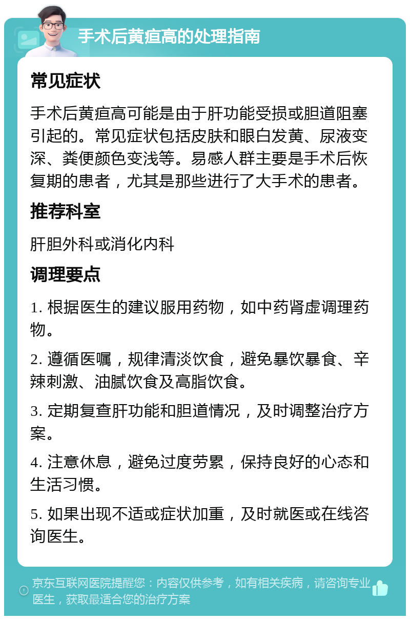 手术后黄疸高的处理指南 常见症状 手术后黄疸高可能是由于肝功能受损或胆道阻塞引起的。常见症状包括皮肤和眼白发黄、尿液变深、粪便颜色变浅等。易感人群主要是手术后恢复期的患者，尤其是那些进行了大手术的患者。 推荐科室 肝胆外科或消化内科 调理要点 1. 根据医生的建议服用药物，如中药肾虚调理药物。 2. 遵循医嘱，规律清淡饮食，避免暴饮暴食、辛辣刺激、油腻饮食及高脂饮食。 3. 定期复查肝功能和胆道情况，及时调整治疗方案。 4. 注意休息，避免过度劳累，保持良好的心态和生活习惯。 5. 如果出现不适或症状加重，及时就医或在线咨询医生。