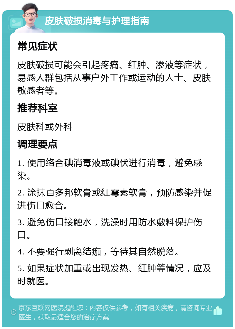 皮肤破损消毒与护理指南 常见症状 皮肤破损可能会引起疼痛、红肿、渗液等症状，易感人群包括从事户外工作或运动的人士、皮肤敏感者等。 推荐科室 皮肤科或外科 调理要点 1. 使用络合碘消毒液或碘伏进行消毒，避免感染。 2. 涂抹百多邦软膏或红霉素软膏，预防感染并促进伤口愈合。 3. 避免伤口接触水，洗澡时用防水敷料保护伤口。 4. 不要强行剥离结痂，等待其自然脱落。 5. 如果症状加重或出现发热、红肿等情况，应及时就医。