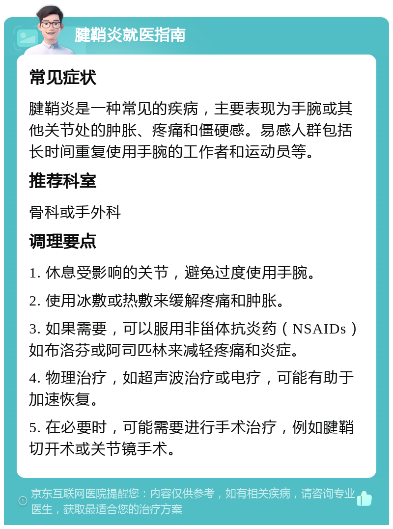 腱鞘炎就医指南 常见症状 腱鞘炎是一种常见的疾病，主要表现为手腕或其他关节处的肿胀、疼痛和僵硬感。易感人群包括长时间重复使用手腕的工作者和运动员等。 推荐科室 骨科或手外科 调理要点 1. 休息受影响的关节，避免过度使用手腕。 2. 使用冰敷或热敷来缓解疼痛和肿胀。 3. 如果需要，可以服用非甾体抗炎药（NSAIDs）如布洛芬或阿司匹林来减轻疼痛和炎症。 4. 物理治疗，如超声波治疗或电疗，可能有助于加速恢复。 5. 在必要时，可能需要进行手术治疗，例如腱鞘切开术或关节镜手术。