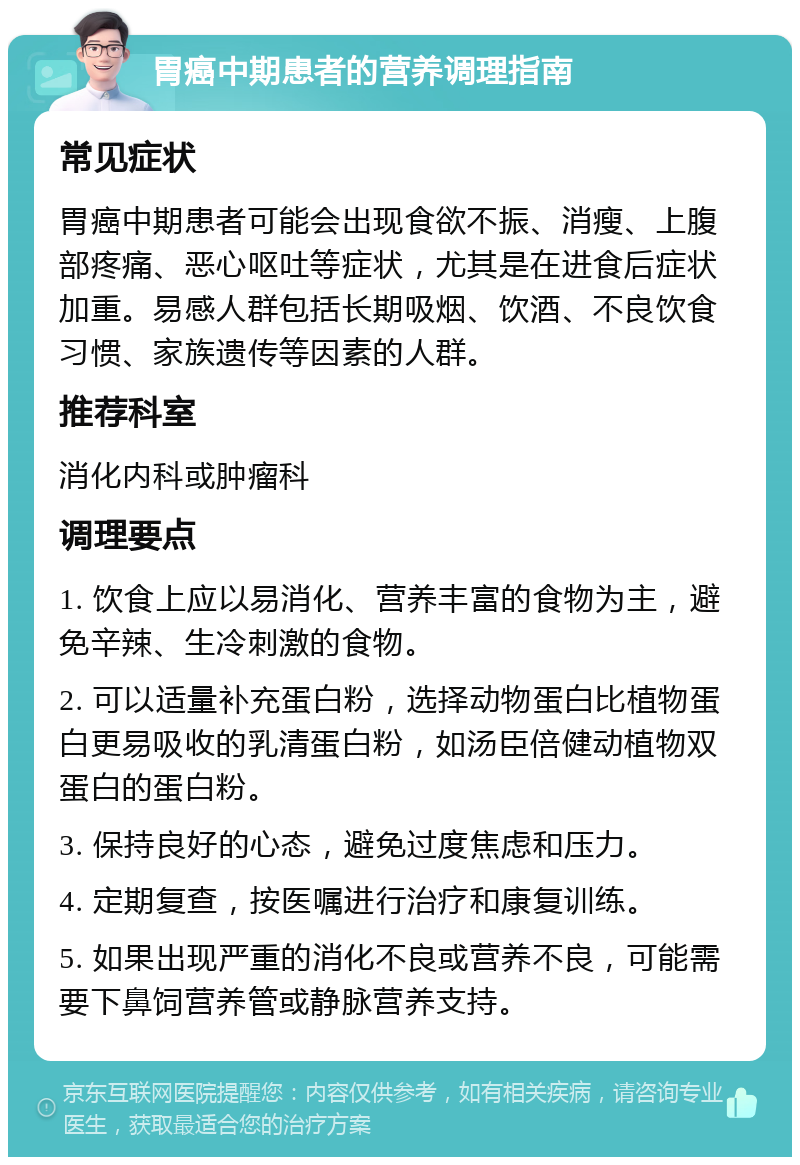 胃癌中期患者的营养调理指南 常见症状 胃癌中期患者可能会出现食欲不振、消瘦、上腹部疼痛、恶心呕吐等症状，尤其是在进食后症状加重。易感人群包括长期吸烟、饮酒、不良饮食习惯、家族遗传等因素的人群。 推荐科室 消化内科或肿瘤科 调理要点 1. 饮食上应以易消化、营养丰富的食物为主，避免辛辣、生冷刺激的食物。 2. 可以适量补充蛋白粉，选择动物蛋白比植物蛋白更易吸收的乳清蛋白粉，如汤臣倍健动植物双蛋白的蛋白粉。 3. 保持良好的心态，避免过度焦虑和压力。 4. 定期复查，按医嘱进行治疗和康复训练。 5. 如果出现严重的消化不良或营养不良，可能需要下鼻饲营养管或静脉营养支持。