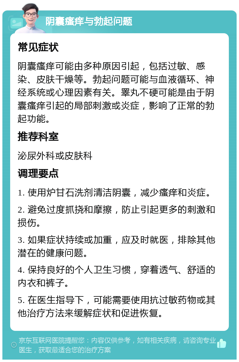 阴囊瘙痒与勃起问题 常见症状 阴囊瘙痒可能由多种原因引起，包括过敏、感染、皮肤干燥等。勃起问题可能与血液循环、神经系统或心理因素有关。睪丸不硬可能是由于阴囊瘙痒引起的局部刺激或炎症，影响了正常的勃起功能。 推荐科室 泌尿外科或皮肤科 调理要点 1. 使用炉甘石洗剂清洁阴囊，减少瘙痒和炎症。 2. 避免过度抓挠和摩擦，防止引起更多的刺激和损伤。 3. 如果症状持续或加重，应及时就医，排除其他潜在的健康问题。 4. 保持良好的个人卫生习惯，穿着透气、舒适的内衣和裤子。 5. 在医生指导下，可能需要使用抗过敏药物或其他治疗方法来缓解症状和促进恢复。