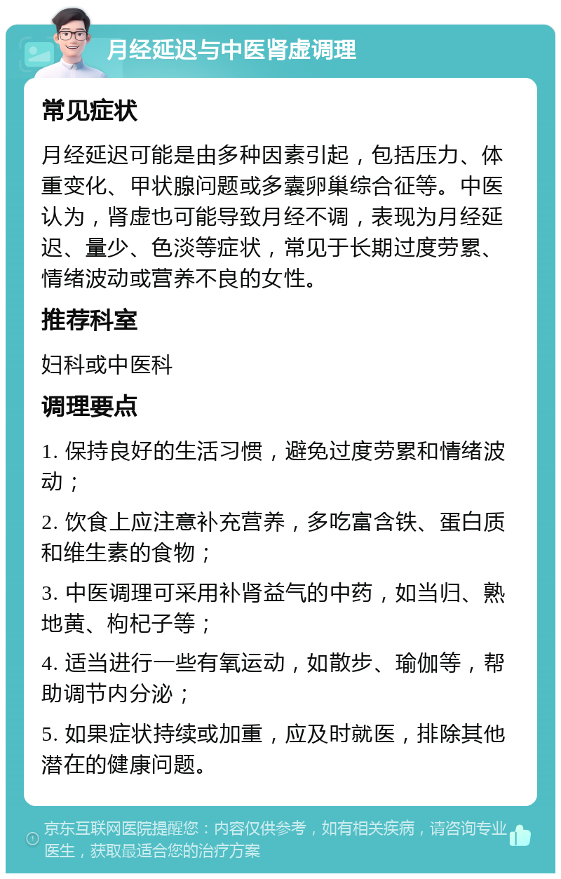 月经延迟与中医肾虚调理 常见症状 月经延迟可能是由多种因素引起，包括压力、体重变化、甲状腺问题或多囊卵巢综合征等。中医认为，肾虚也可能导致月经不调，表现为月经延迟、量少、色淡等症状，常见于长期过度劳累、情绪波动或营养不良的女性。 推荐科室 妇科或中医科 调理要点 1. 保持良好的生活习惯，避免过度劳累和情绪波动； 2. 饮食上应注意补充营养，多吃富含铁、蛋白质和维生素的食物； 3. 中医调理可采用补肾益气的中药，如当归、熟地黄、枸杞子等； 4. 适当进行一些有氧运动，如散步、瑜伽等，帮助调节内分泌； 5. 如果症状持续或加重，应及时就医，排除其他潜在的健康问题。