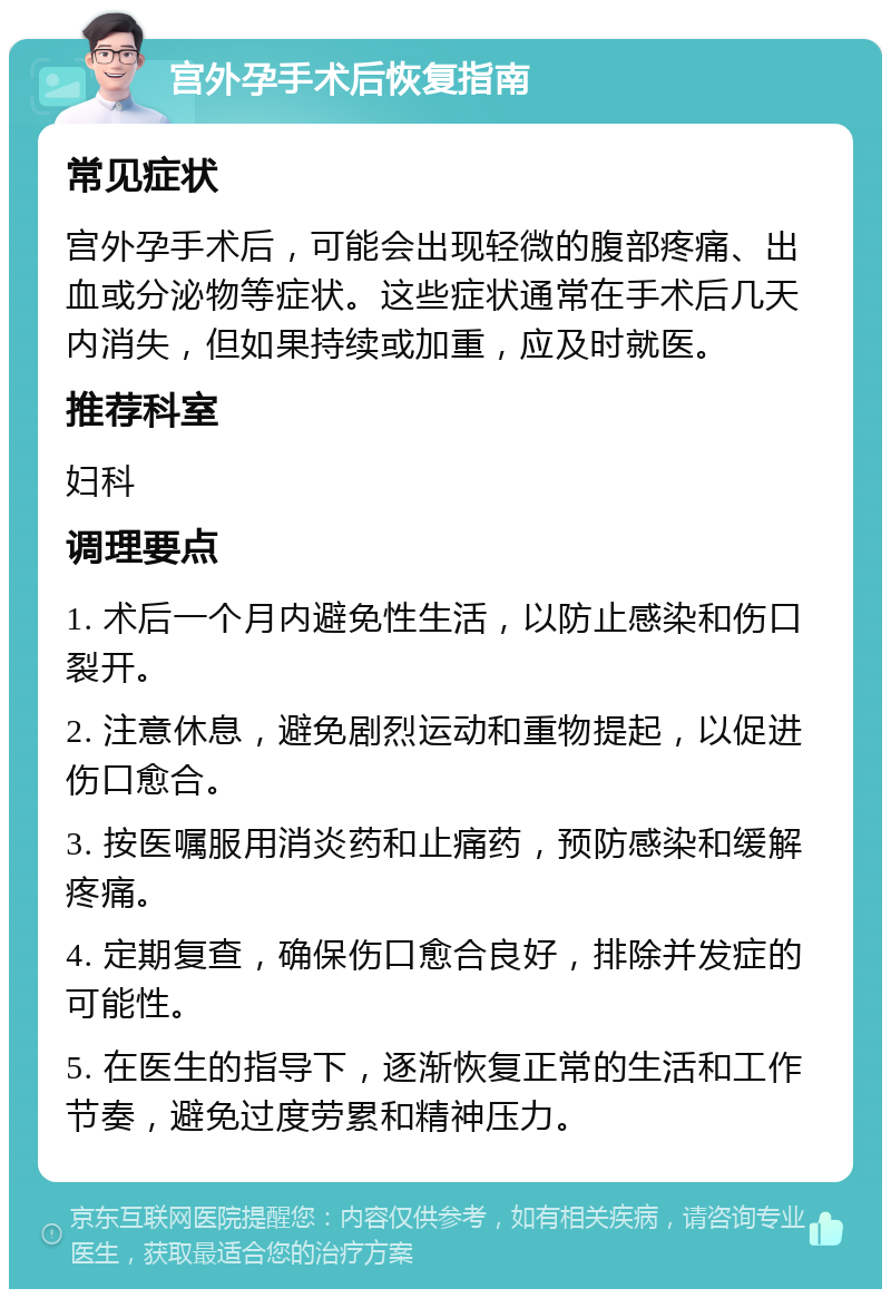 宫外孕手术后恢复指南 常见症状 宫外孕手术后，可能会出现轻微的腹部疼痛、出血或分泌物等症状。这些症状通常在手术后几天内消失，但如果持续或加重，应及时就医。 推荐科室 妇科 调理要点 1. 术后一个月内避免性生活，以防止感染和伤口裂开。 2. 注意休息，避免剧烈运动和重物提起，以促进伤口愈合。 3. 按医嘱服用消炎药和止痛药，预防感染和缓解疼痛。 4. 定期复查，确保伤口愈合良好，排除并发症的可能性。 5. 在医生的指导下，逐渐恢复正常的生活和工作节奏，避免过度劳累和精神压力。