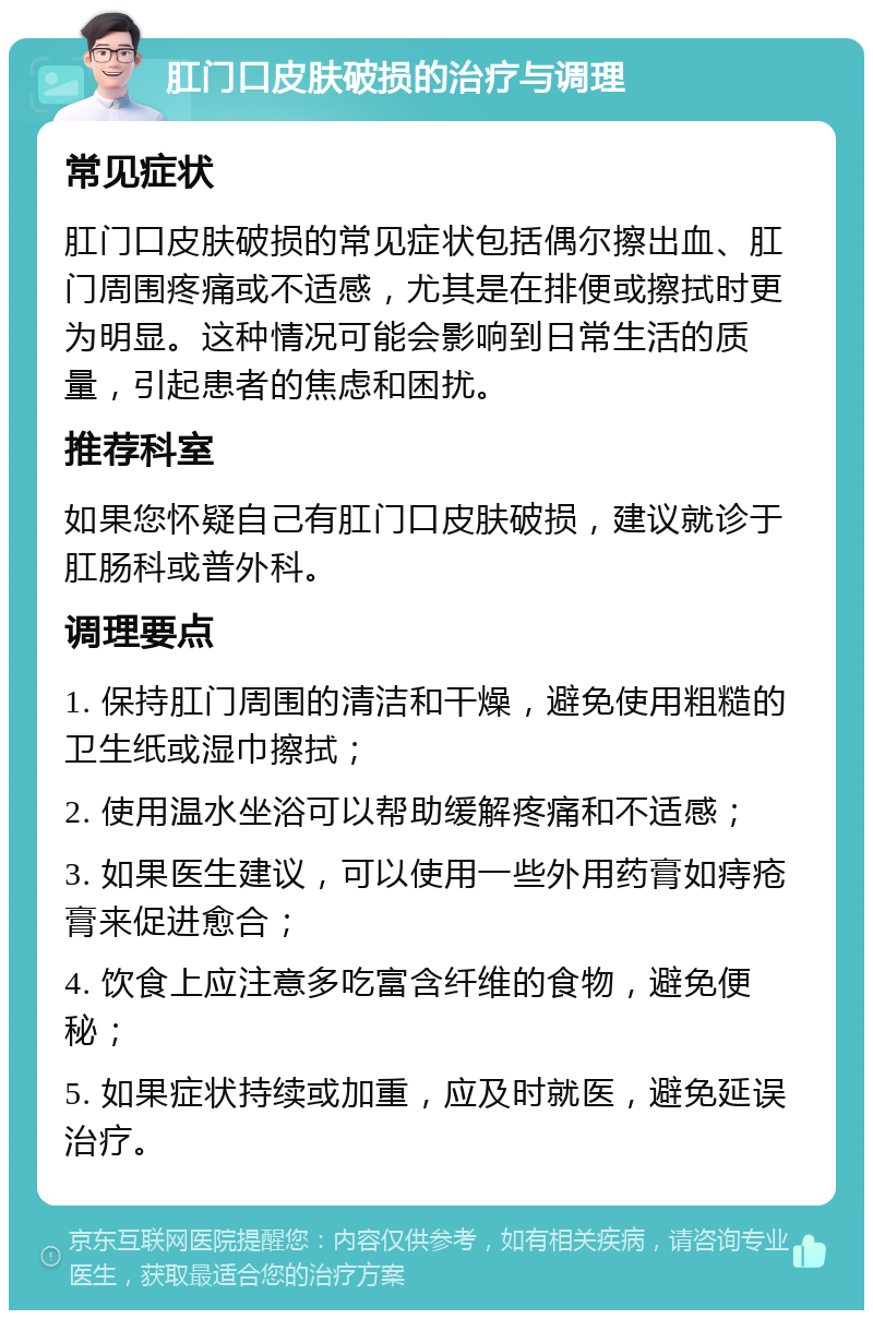 肛门口皮肤破损的治疗与调理 常见症状 肛门口皮肤破损的常见症状包括偶尔擦出血、肛门周围疼痛或不适感，尤其是在排便或擦拭时更为明显。这种情况可能会影响到日常生活的质量，引起患者的焦虑和困扰。 推荐科室 如果您怀疑自己有肛门口皮肤破损，建议就诊于肛肠科或普外科。 调理要点 1. 保持肛门周围的清洁和干燥，避免使用粗糙的卫生纸或湿巾擦拭； 2. 使用温水坐浴可以帮助缓解疼痛和不适感； 3. 如果医生建议，可以使用一些外用药膏如痔疮膏来促进愈合； 4. 饮食上应注意多吃富含纤维的食物，避免便秘； 5. 如果症状持续或加重，应及时就医，避免延误治疗。