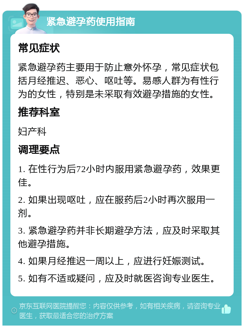 紧急避孕药使用指南 常见症状 紧急避孕药主要用于防止意外怀孕，常见症状包括月经推迟、恶心、呕吐等。易感人群为有性行为的女性，特别是未采取有效避孕措施的女性。 推荐科室 妇产科 调理要点 1. 在性行为后72小时内服用紧急避孕药，效果更佳。 2. 如果出现呕吐，应在服药后2小时再次服用一剂。 3. 紧急避孕药并非长期避孕方法，应及时采取其他避孕措施。 4. 如果月经推迟一周以上，应进行妊娠测试。 5. 如有不适或疑问，应及时就医咨询专业医生。