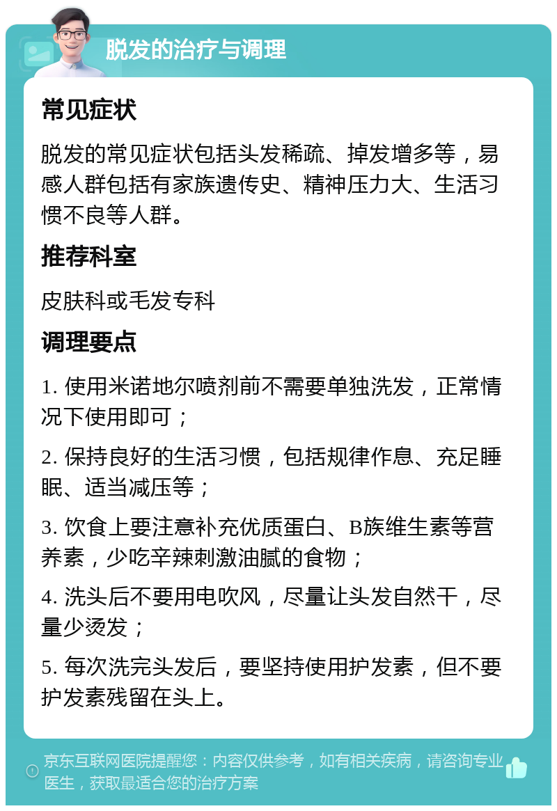 脱发的治疗与调理 常见症状 脱发的常见症状包括头发稀疏、掉发增多等，易感人群包括有家族遗传史、精神压力大、生活习惯不良等人群。 推荐科室 皮肤科或毛发专科 调理要点 1. 使用米诺地尔喷剂前不需要单独洗发，正常情况下使用即可； 2. 保持良好的生活习惯，包括规律作息、充足睡眠、适当减压等； 3. 饮食上要注意补充优质蛋白、B族维生素等营养素，少吃辛辣刺激油腻的食物； 4. 洗头后不要用电吹风，尽量让头发自然干，尽量少烫发； 5. 每次洗完头发后，要坚持使用护发素，但不要护发素残留在头上。