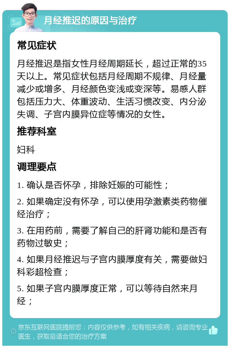 月经推迟的原因与治疗 常见症状 月经推迟是指女性月经周期延长，超过正常的35天以上。常见症状包括月经周期不规律、月经量减少或增多、月经颜色变浅或变深等。易感人群包括压力大、体重波动、生活习惯改变、内分泌失调、子宫内膜异位症等情况的女性。 推荐科室 妇科 调理要点 1. 确认是否怀孕，排除妊娠的可能性； 2. 如果确定没有怀孕，可以使用孕激素类药物催经治疗； 3. 在用药前，需要了解自己的肝肾功能和是否有药物过敏史； 4. 如果月经推迟与子宫内膜厚度有关，需要做妇科彩超检查； 5. 如果子宫内膜厚度正常，可以等待自然来月经；