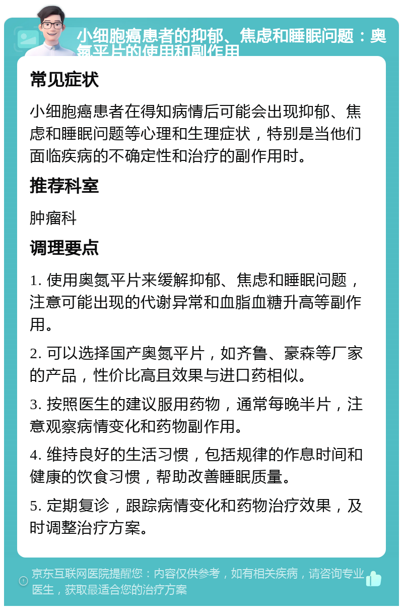 小细胞癌患者的抑郁、焦虑和睡眠问题：奥氮平片的使用和副作用 常见症状 小细胞癌患者在得知病情后可能会出现抑郁、焦虑和睡眠问题等心理和生理症状，特别是当他们面临疾病的不确定性和治疗的副作用时。 推荐科室 肿瘤科 调理要点 1. 使用奥氮平片来缓解抑郁、焦虑和睡眠问题，注意可能出现的代谢异常和血脂血糖升高等副作用。 2. 可以选择国产奥氮平片，如齐鲁、豪森等厂家的产品，性价比高且效果与进口药相似。 3. 按照医生的建议服用药物，通常每晚半片，注意观察病情变化和药物副作用。 4. 维持良好的生活习惯，包括规律的作息时间和健康的饮食习惯，帮助改善睡眠质量。 5. 定期复诊，跟踪病情变化和药物治疗效果，及时调整治疗方案。