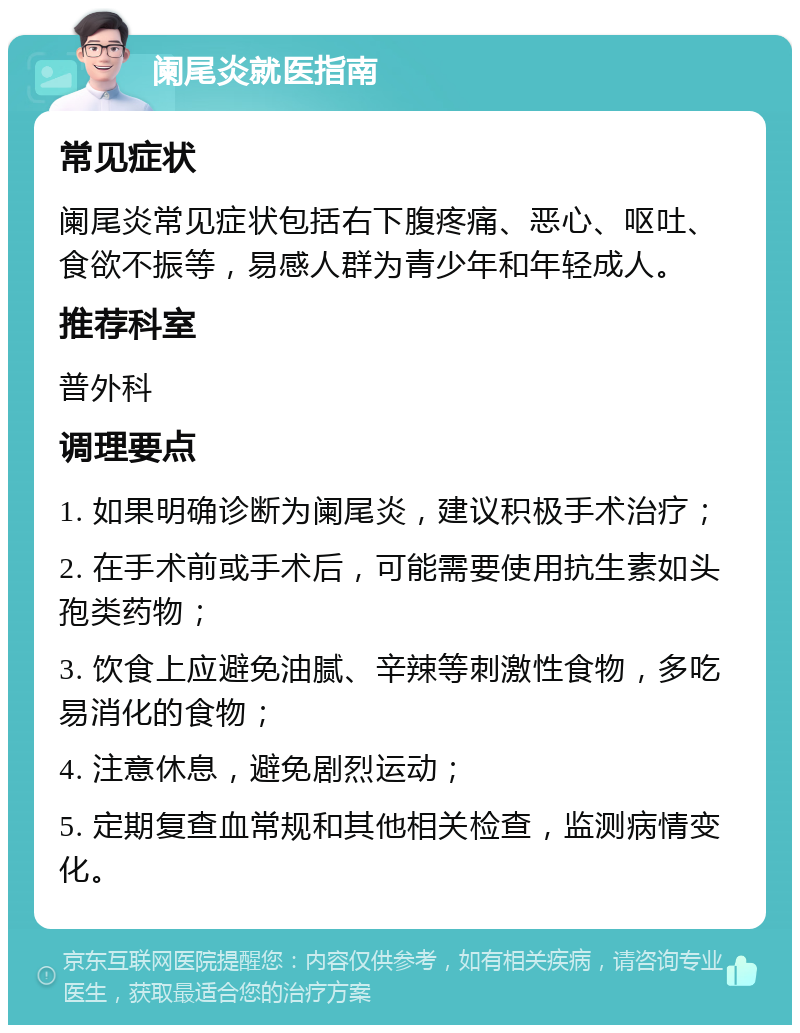 阑尾炎就医指南 常见症状 阑尾炎常见症状包括右下腹疼痛、恶心、呕吐、食欲不振等，易感人群为青少年和年轻成人。 推荐科室 普外科 调理要点 1. 如果明确诊断为阑尾炎，建议积极手术治疗； 2. 在手术前或手术后，可能需要使用抗生素如头孢类药物； 3. 饮食上应避免油腻、辛辣等刺激性食物，多吃易消化的食物； 4. 注意休息，避免剧烈运动； 5. 定期复查血常规和其他相关检查，监测病情变化。