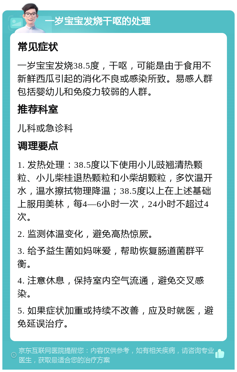 一岁宝宝发烧干呕的处理 常见症状 一岁宝宝发烧38.5度，干呕，可能是由于食用不新鲜西瓜引起的消化不良或感染所致。易感人群包括婴幼儿和免疫力较弱的人群。 推荐科室 儿科或急诊科 调理要点 1. 发热处理：38.5度以下使用小儿豉翘清热颗粒、小儿柴桂退热颗粒和小柴胡颗粒，多饮温开水，温水擦拭物理降温；38.5度以上在上述基础上服用美林，每4—6小时一次，24小时不超过4次。 2. 监测体温变化，避免高热惊厥。 3. 给予益生菌如妈咪爱，帮助恢复肠道菌群平衡。 4. 注意休息，保持室内空气流通，避免交叉感染。 5. 如果症状加重或持续不改善，应及时就医，避免延误治疗。