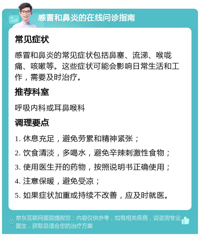 感冒和鼻炎的在线问诊指南 常见症状 感冒和鼻炎的常见症状包括鼻塞、流涕、喉咙痛、咳嗽等。这些症状可能会影响日常生活和工作，需要及时治疗。 推荐科室 呼吸内科或耳鼻喉科 调理要点 1. 休息充足，避免劳累和精神紧张； 2. 饮食清淡，多喝水，避免辛辣刺激性食物； 3. 使用医生开的药物，按照说明书正确使用； 4. 注意保暖，避免受凉； 5. 如果症状加重或持续不改善，应及时就医。