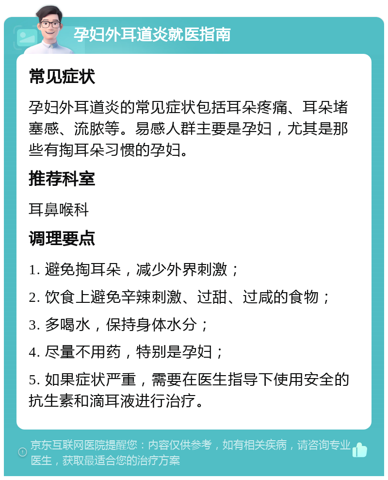 孕妇外耳道炎就医指南 常见症状 孕妇外耳道炎的常见症状包括耳朵疼痛、耳朵堵塞感、流脓等。易感人群主要是孕妇，尤其是那些有掏耳朵习惯的孕妇。 推荐科室 耳鼻喉科 调理要点 1. 避免掏耳朵，减少外界刺激； 2. 饮食上避免辛辣刺激、过甜、过咸的食物； 3. 多喝水，保持身体水分； 4. 尽量不用药，特别是孕妇； 5. 如果症状严重，需要在医生指导下使用安全的抗生素和滴耳液进行治疗。