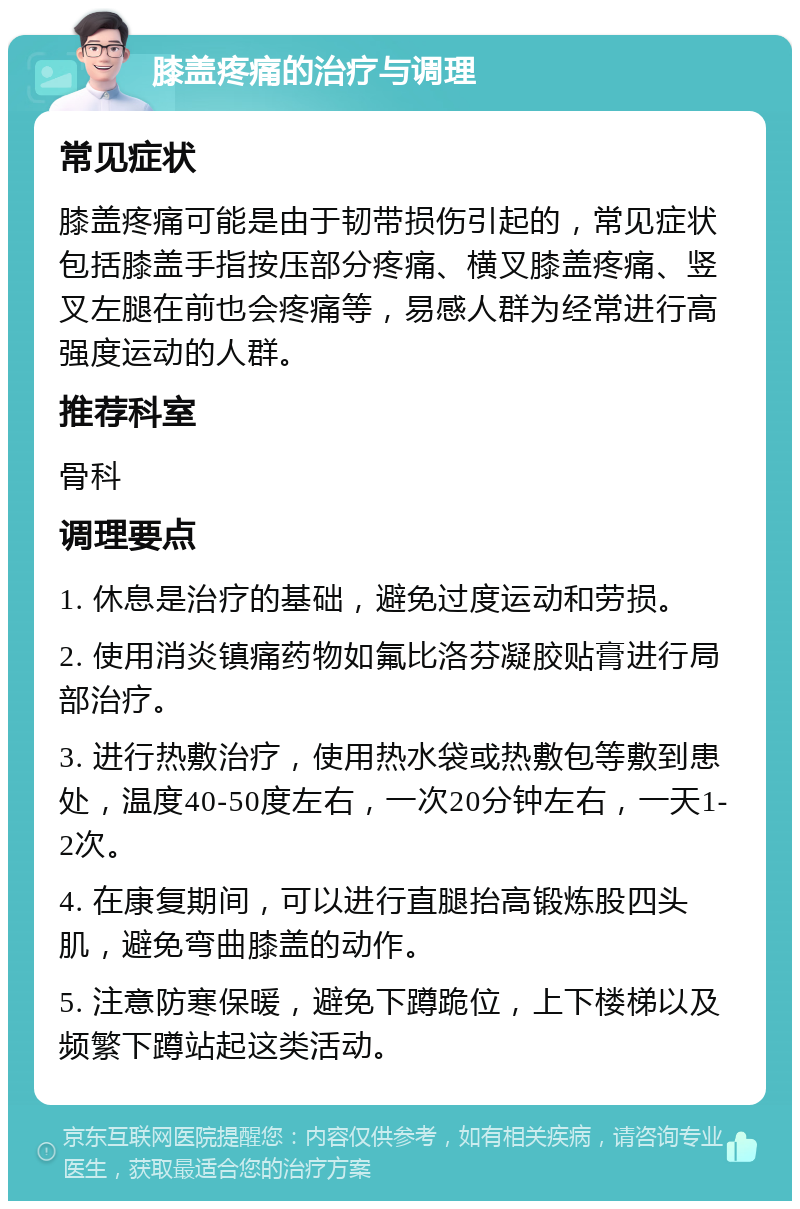 膝盖疼痛的治疗与调理 常见症状 膝盖疼痛可能是由于韧带损伤引起的，常见症状包括膝盖手指按压部分疼痛、横叉膝盖疼痛、竖叉左腿在前也会疼痛等，易感人群为经常进行高强度运动的人群。 推荐科室 骨科 调理要点 1. 休息是治疗的基础，避免过度运动和劳损。 2. 使用消炎镇痛药物如氟比洛芬凝胶贴膏进行局部治疗。 3. 进行热敷治疗，使用热水袋或热敷包等敷到患处，温度40-50度左右，一次20分钟左右，一天1-2次。 4. 在康复期间，可以进行直腿抬高锻炼股四头肌，避免弯曲膝盖的动作。 5. 注意防寒保暖，避免下蹲跪位，上下楼梯以及频繁下蹲站起这类活动。