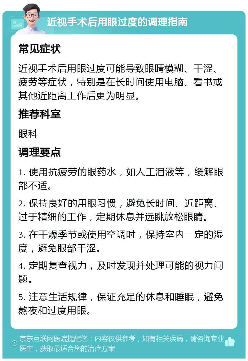 近视手术后用眼过度的调理指南 常见症状 近视手术后用眼过度可能导致眼睛模糊、干涩、疲劳等症状，特别是在长时间使用电脑、看书或其他近距离工作后更为明显。 推荐科室 眼科 调理要点 1. 使用抗疲劳的眼药水，如人工泪液等，缓解眼部不适。 2. 保持良好的用眼习惯，避免长时间、近距离、过于精细的工作，定期休息并远眺放松眼睛。 3. 在干燥季节或使用空调时，保持室内一定的湿度，避免眼部干涩。 4. 定期复查视力，及时发现并处理可能的视力问题。 5. 注意生活规律，保证充足的休息和睡眠，避免熬夜和过度用眼。