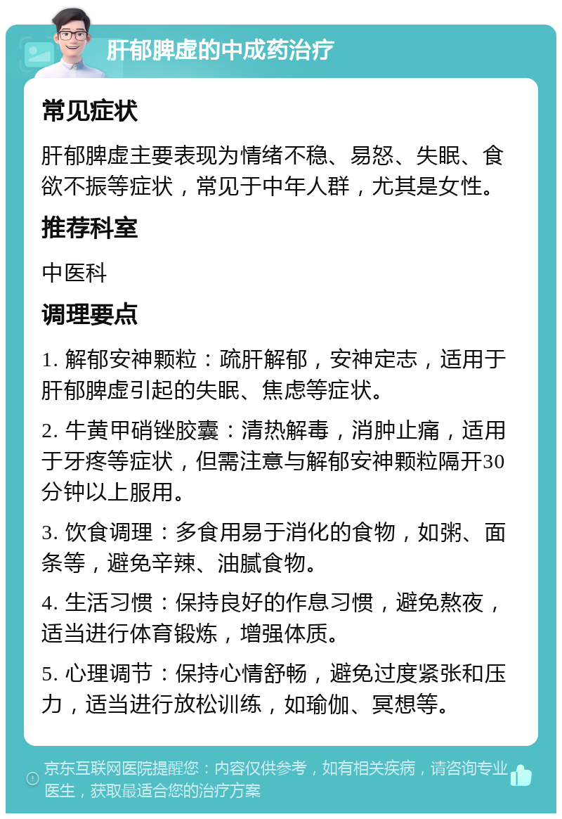 肝郁脾虚的中成药治疗 常见症状 肝郁脾虚主要表现为情绪不稳、易怒、失眠、食欲不振等症状，常见于中年人群，尤其是女性。 推荐科室 中医科 调理要点 1. 解郁安神颗粒：疏肝解郁，安神定志，适用于肝郁脾虚引起的失眠、焦虑等症状。 2. 牛黄甲硝锉胶囊：清热解毒，消肿止痛，适用于牙疼等症状，但需注意与解郁安神颗粒隔开30分钟以上服用。 3. 饮食调理：多食用易于消化的食物，如粥、面条等，避免辛辣、油腻食物。 4. 生活习惯：保持良好的作息习惯，避免熬夜，适当进行体育锻炼，增强体质。 5. 心理调节：保持心情舒畅，避免过度紧张和压力，适当进行放松训练，如瑜伽、冥想等。