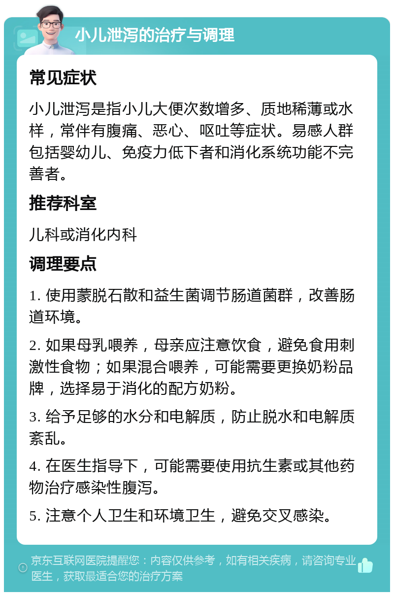 小儿泄泻的治疗与调理 常见症状 小儿泄泻是指小儿大便次数增多、质地稀薄或水样，常伴有腹痛、恶心、呕吐等症状。易感人群包括婴幼儿、免疫力低下者和消化系统功能不完善者。 推荐科室 儿科或消化内科 调理要点 1. 使用蒙脱石散和益生菌调节肠道菌群，改善肠道环境。 2. 如果母乳喂养，母亲应注意饮食，避免食用刺激性食物；如果混合喂养，可能需要更换奶粉品牌，选择易于消化的配方奶粉。 3. 给予足够的水分和电解质，防止脱水和电解质紊乱。 4. 在医生指导下，可能需要使用抗生素或其他药物治疗感染性腹泻。 5. 注意个人卫生和环境卫生，避免交叉感染。