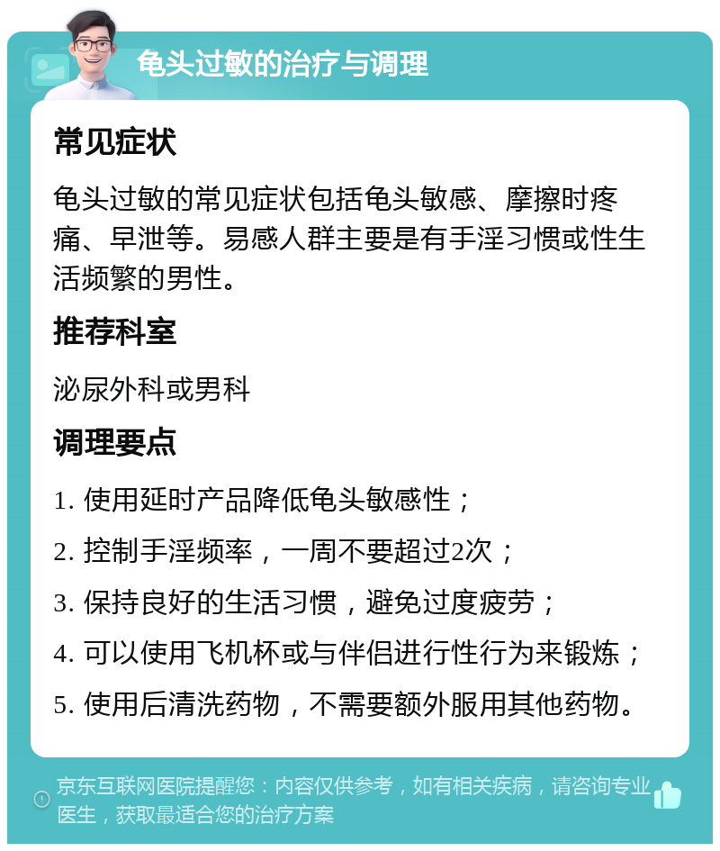 龟头过敏的治疗与调理 常见症状 龟头过敏的常见症状包括龟头敏感、摩擦时疼痛、早泄等。易感人群主要是有手淫习惯或性生活频繁的男性。 推荐科室 泌尿外科或男科 调理要点 1. 使用延时产品降低龟头敏感性； 2. 控制手淫频率，一周不要超过2次； 3. 保持良好的生活习惯，避免过度疲劳； 4. 可以使用飞机杯或与伴侣进行性行为来锻炼； 5. 使用后清洗药物，不需要额外服用其他药物。