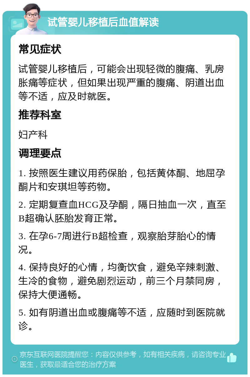 试管婴儿移植后血值解读 常见症状 试管婴儿移植后，可能会出现轻微的腹痛、乳房胀痛等症状，但如果出现严重的腹痛、阴道出血等不适，应及时就医。 推荐科室 妇产科 调理要点 1. 按照医生建议用药保胎，包括黄体酮、地屈孕酮片和安琪坦等药物。 2. 定期复查血HCG及孕酮，隔日抽血一次，直至B超确认胚胎发育正常。 3. 在孕6-7周进行B超检查，观察胎芽胎心的情况。 4. 保持良好的心情，均衡饮食，避免辛辣刺激、生冷的食物，避免剧烈运动，前三个月禁同房，保持大便通畅。 5. 如有阴道出血或腹痛等不适，应随时到医院就诊。