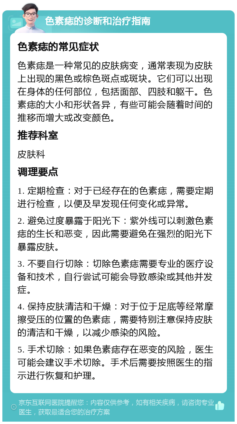 色素痣的诊断和治疗指南 色素痣的常见症状 色素痣是一种常见的皮肤病变，通常表现为皮肤上出现的黑色或棕色斑点或斑块。它们可以出现在身体的任何部位，包括面部、四肢和躯干。色素痣的大小和形状各异，有些可能会随着时间的推移而增大或改变颜色。 推荐科室 皮肤科 调理要点 1. 定期检查：对于已经存在的色素痣，需要定期进行检查，以便及早发现任何变化或异常。 2. 避免过度暴露于阳光下：紫外线可以刺激色素痣的生长和恶变，因此需要避免在强烈的阳光下暴露皮肤。 3. 不要自行切除：切除色素痣需要专业的医疗设备和技术，自行尝试可能会导致感染或其他并发症。 4. 保持皮肤清洁和干燥：对于位于足底等经常摩擦受压的位置的色素痣，需要特别注意保持皮肤的清洁和干燥，以减少感染的风险。 5. 手术切除：如果色素痣存在恶变的风险，医生可能会建议手术切除。手术后需要按照医生的指示进行恢复和护理。