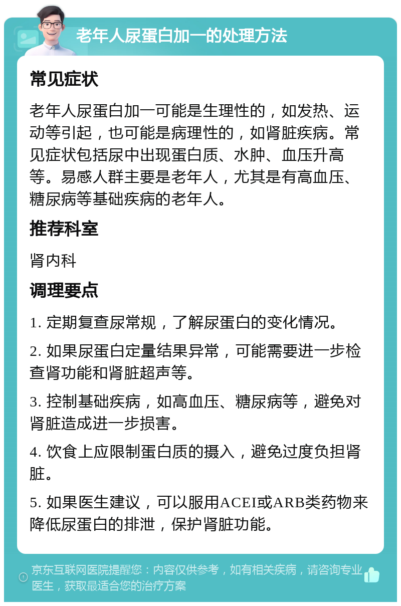 老年人尿蛋白加一的处理方法 常见症状 老年人尿蛋白加一可能是生理性的，如发热、运动等引起，也可能是病理性的，如肾脏疾病。常见症状包括尿中出现蛋白质、水肿、血压升高等。易感人群主要是老年人，尤其是有高血压、糖尿病等基础疾病的老年人。 推荐科室 肾内科 调理要点 1. 定期复查尿常规，了解尿蛋白的变化情况。 2. 如果尿蛋白定量结果异常，可能需要进一步检查肾功能和肾脏超声等。 3. 控制基础疾病，如高血压、糖尿病等，避免对肾脏造成进一步损害。 4. 饮食上应限制蛋白质的摄入，避免过度负担肾脏。 5. 如果医生建议，可以服用ACEI或ARB类药物来降低尿蛋白的排泄，保护肾脏功能。