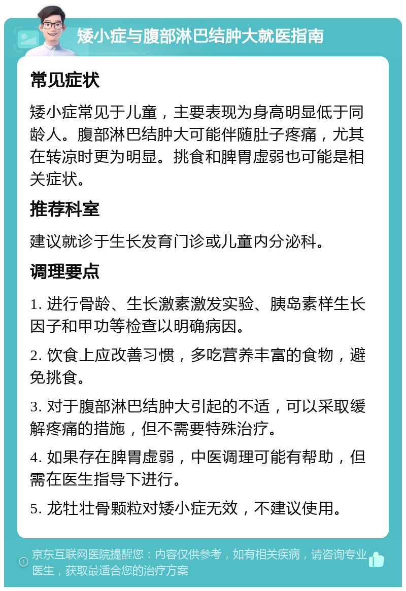 矮小症与腹部淋巴结肿大就医指南 常见症状 矮小症常见于儿童，主要表现为身高明显低于同龄人。腹部淋巴结肿大可能伴随肚子疼痛，尤其在转凉时更为明显。挑食和脾胃虚弱也可能是相关症状。 推荐科室 建议就诊于生长发育门诊或儿童内分泌科。 调理要点 1. 进行骨龄、生长激素激发实验、胰岛素样生长因子和甲功等检查以明确病因。 2. 饮食上应改善习惯，多吃营养丰富的食物，避免挑食。 3. 对于腹部淋巴结肿大引起的不适，可以采取缓解疼痛的措施，但不需要特殊治疗。 4. 如果存在脾胃虚弱，中医调理可能有帮助，但需在医生指导下进行。 5. 龙牡壮骨颗粒对矮小症无效，不建议使用。