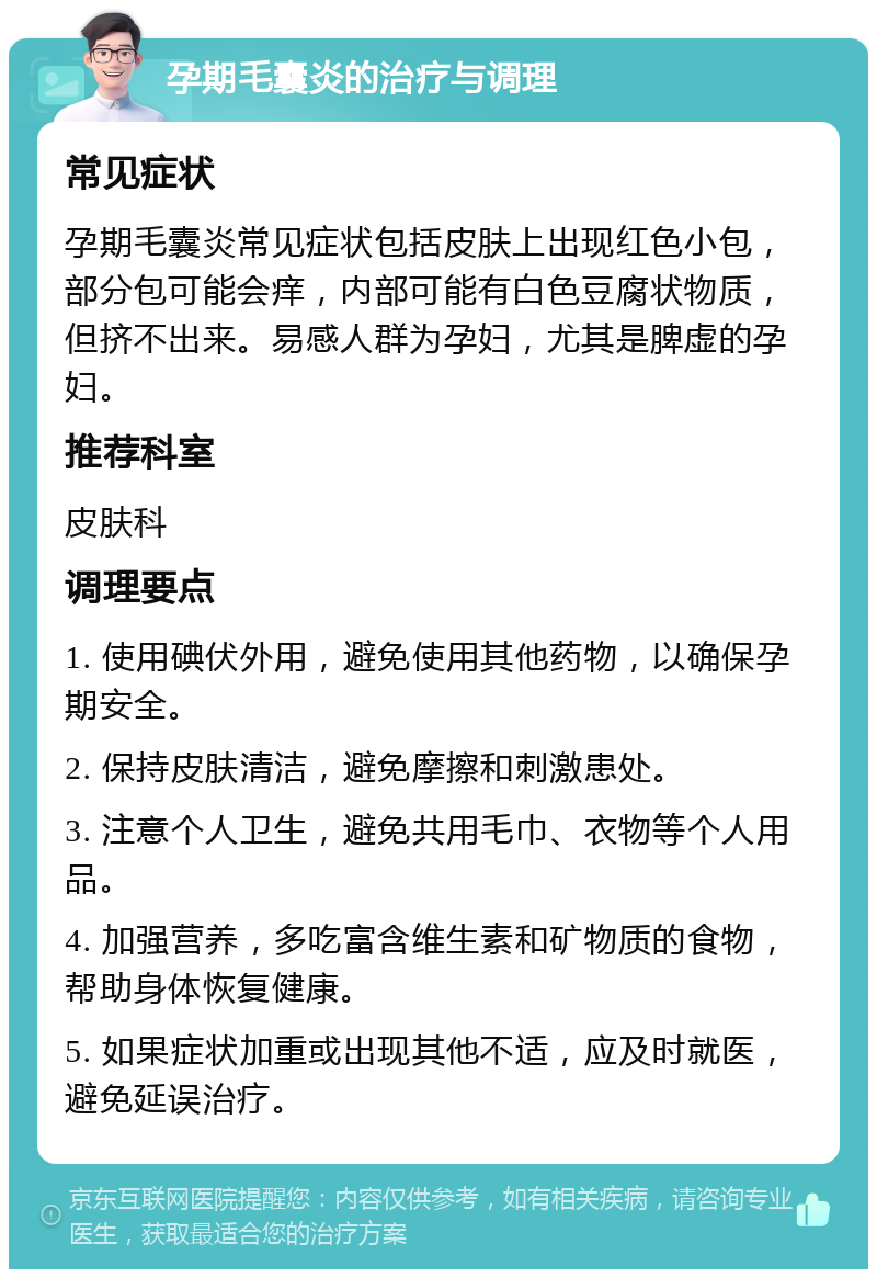 孕期毛囊炎的治疗与调理 常见症状 孕期毛囊炎常见症状包括皮肤上出现红色小包，部分包可能会痒，内部可能有白色豆腐状物质，但挤不出来。易感人群为孕妇，尤其是脾虚的孕妇。 推荐科室 皮肤科 调理要点 1. 使用碘伏外用，避免使用其他药物，以确保孕期安全。 2. 保持皮肤清洁，避免摩擦和刺激患处。 3. 注意个人卫生，避免共用毛巾、衣物等个人用品。 4. 加强营养，多吃富含维生素和矿物质的食物，帮助身体恢复健康。 5. 如果症状加重或出现其他不适，应及时就医，避免延误治疗。