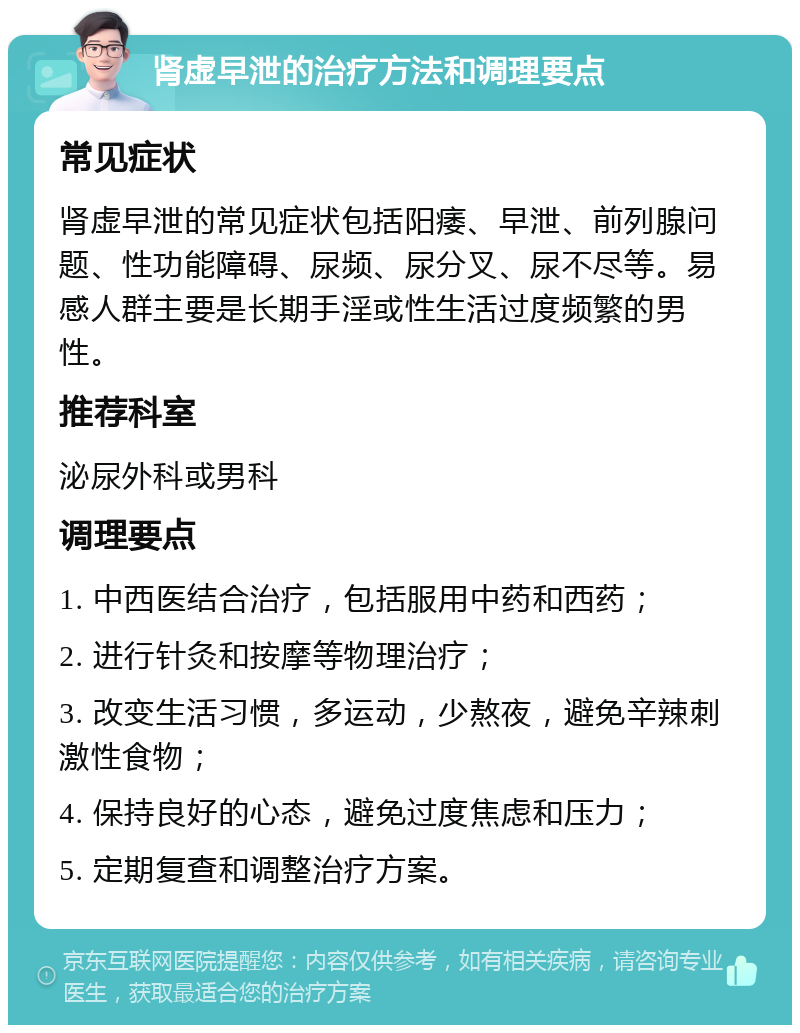 肾虚早泄的治疗方法和调理要点 常见症状 肾虚早泄的常见症状包括阳痿、早泄、前列腺问题、性功能障碍、尿频、尿分叉、尿不尽等。易感人群主要是长期手淫或性生活过度频繁的男性。 推荐科室 泌尿外科或男科 调理要点 1. 中西医结合治疗，包括服用中药和西药； 2. 进行针灸和按摩等物理治疗； 3. 改变生活习惯，多运动，少熬夜，避免辛辣刺激性食物； 4. 保持良好的心态，避免过度焦虑和压力； 5. 定期复查和调整治疗方案。