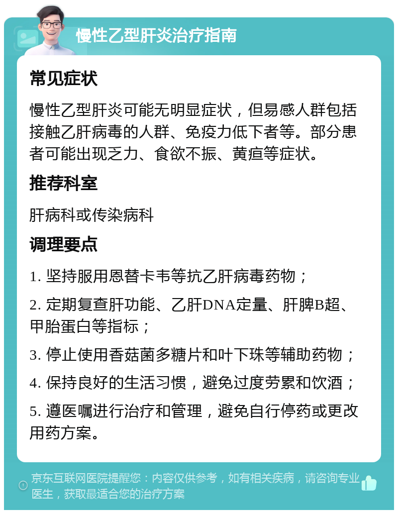 慢性乙型肝炎治疗指南 常见症状 慢性乙型肝炎可能无明显症状，但易感人群包括接触乙肝病毒的人群、免疫力低下者等。部分患者可能出现乏力、食欲不振、黄疸等症状。 推荐科室 肝病科或传染病科 调理要点 1. 坚持服用恩替卡韦等抗乙肝病毒药物； 2. 定期复查肝功能、乙肝DNA定量、肝脾B超、甲胎蛋白等指标； 3. 停止使用香菇菌多糖片和叶下珠等辅助药物； 4. 保持良好的生活习惯，避免过度劳累和饮酒； 5. 遵医嘱进行治疗和管理，避免自行停药或更改用药方案。