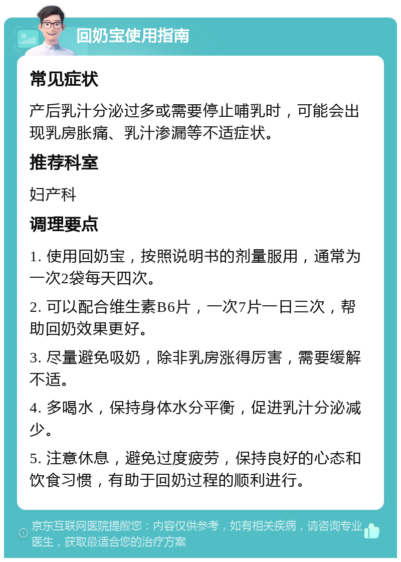 回奶宝使用指南 常见症状 产后乳汁分泌过多或需要停止哺乳时，可能会出现乳房胀痛、乳汁渗漏等不适症状。 推荐科室 妇产科 调理要点 1. 使用回奶宝，按照说明书的剂量服用，通常为一次2袋每天四次。 2. 可以配合维生素B6片，一次7片一日三次，帮助回奶效果更好。 3. 尽量避免吸奶，除非乳房涨得厉害，需要缓解不适。 4. 多喝水，保持身体水分平衡，促进乳汁分泌减少。 5. 注意休息，避免过度疲劳，保持良好的心态和饮食习惯，有助于回奶过程的顺利进行。