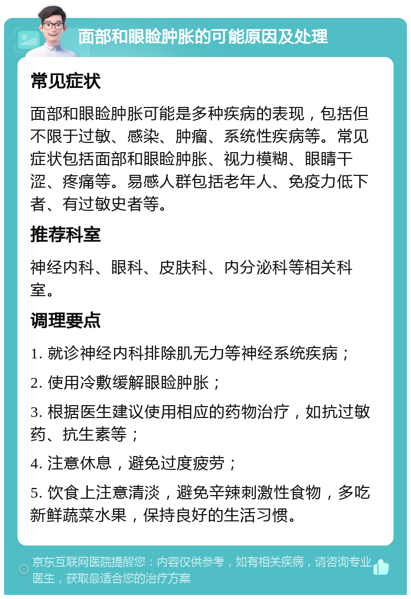 面部和眼睑肿胀的可能原因及处理 常见症状 面部和眼睑肿胀可能是多种疾病的表现，包括但不限于过敏、感染、肿瘤、系统性疾病等。常见症状包括面部和眼睑肿胀、视力模糊、眼睛干涩、疼痛等。易感人群包括老年人、免疫力低下者、有过敏史者等。 推荐科室 神经内科、眼科、皮肤科、内分泌科等相关科室。 调理要点 1. 就诊神经内科排除肌无力等神经系统疾病； 2. 使用冷敷缓解眼睑肿胀； 3. 根据医生建议使用相应的药物治疗，如抗过敏药、抗生素等； 4. 注意休息，避免过度疲劳； 5. 饮食上注意清淡，避免辛辣刺激性食物，多吃新鲜蔬菜水果，保持良好的生活习惯。