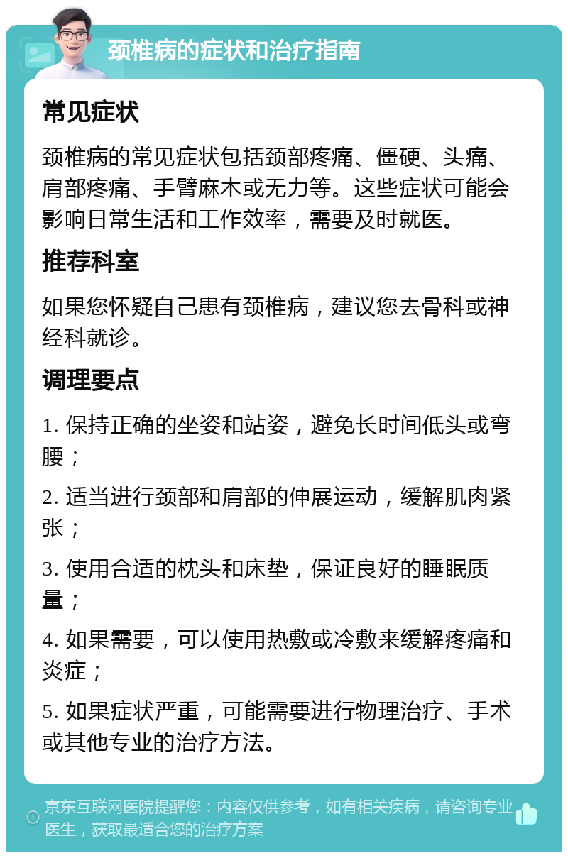 颈椎病的症状和治疗指南 常见症状 颈椎病的常见症状包括颈部疼痛、僵硬、头痛、肩部疼痛、手臂麻木或无力等。这些症状可能会影响日常生活和工作效率，需要及时就医。 推荐科室 如果您怀疑自己患有颈椎病，建议您去骨科或神经科就诊。 调理要点 1. 保持正确的坐姿和站姿，避免长时间低头或弯腰； 2. 适当进行颈部和肩部的伸展运动，缓解肌肉紧张； 3. 使用合适的枕头和床垫，保证良好的睡眠质量； 4. 如果需要，可以使用热敷或冷敷来缓解疼痛和炎症； 5. 如果症状严重，可能需要进行物理治疗、手术或其他专业的治疗方法。