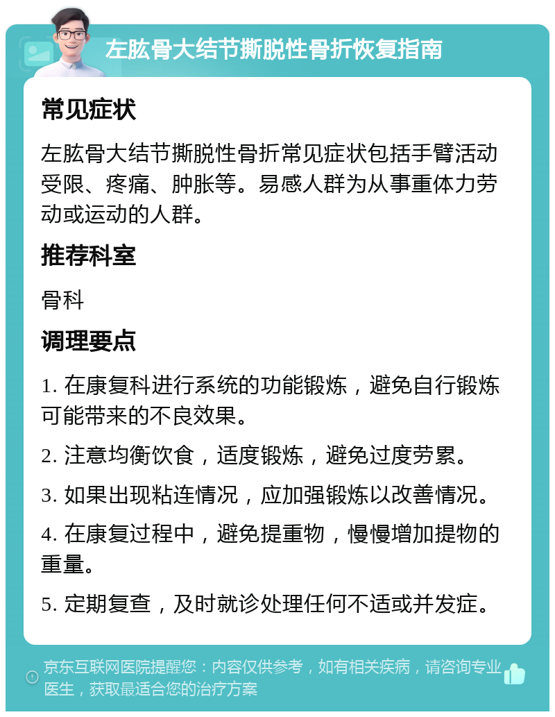 左肱骨大结节撕脱性骨折恢复指南 常见症状 左肱骨大结节撕脱性骨折常见症状包括手臂活动受限、疼痛、肿胀等。易感人群为从事重体力劳动或运动的人群。 推荐科室 骨科 调理要点 1. 在康复科进行系统的功能锻炼，避免自行锻炼可能带来的不良效果。 2. 注意均衡饮食，适度锻炼，避免过度劳累。 3. 如果出现粘连情况，应加强锻炼以改善情况。 4. 在康复过程中，避免提重物，慢慢增加提物的重量。 5. 定期复查，及时就诊处理任何不适或并发症。