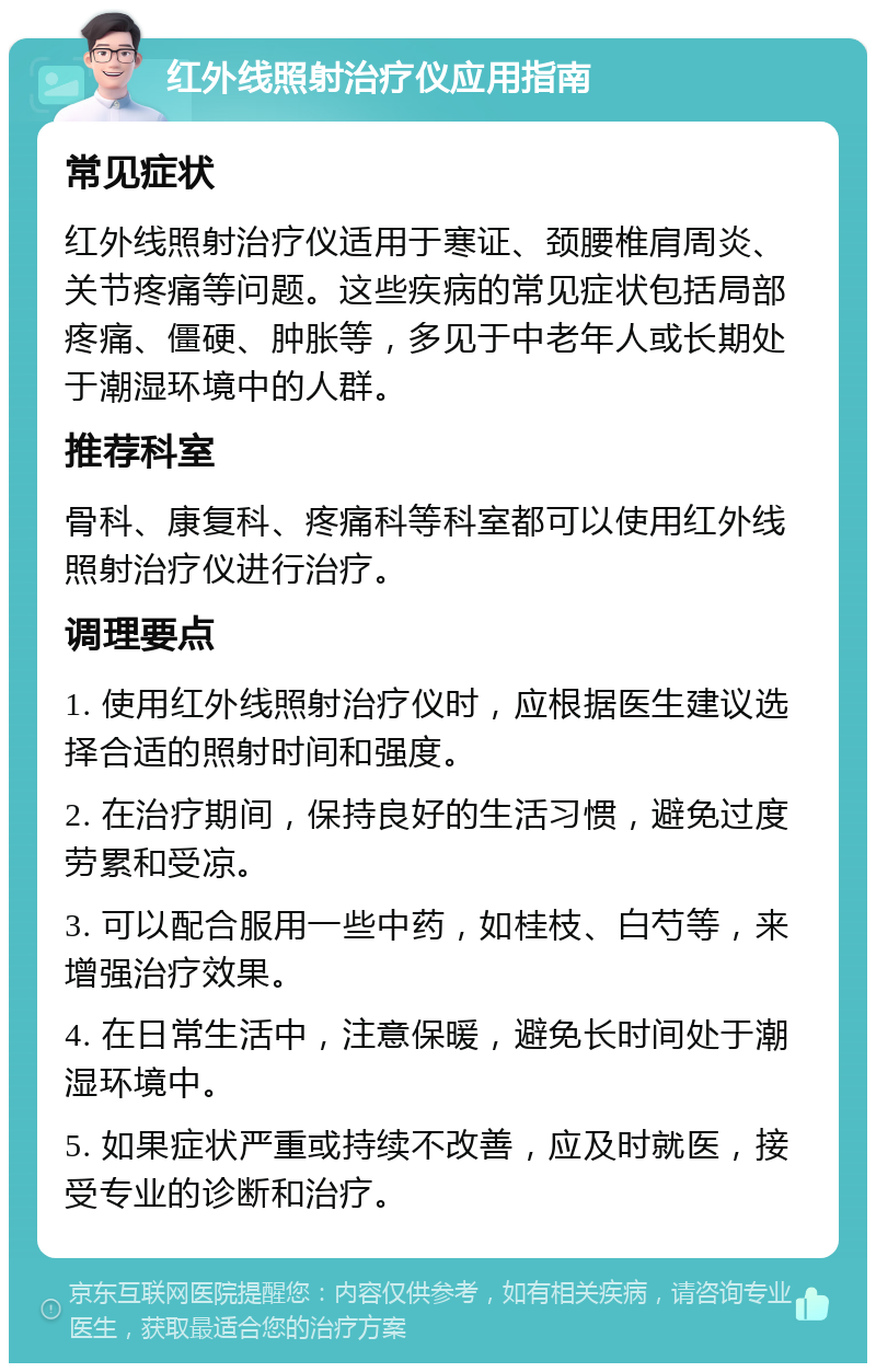 红外线照射治疗仪应用指南 常见症状 红外线照射治疗仪适用于寒证、颈腰椎肩周炎、关节疼痛等问题。这些疾病的常见症状包括局部疼痛、僵硬、肿胀等，多见于中老年人或长期处于潮湿环境中的人群。 推荐科室 骨科、康复科、疼痛科等科室都可以使用红外线照射治疗仪进行治疗。 调理要点 1. 使用红外线照射治疗仪时，应根据医生建议选择合适的照射时间和强度。 2. 在治疗期间，保持良好的生活习惯，避免过度劳累和受凉。 3. 可以配合服用一些中药，如桂枝、白芍等，来增强治疗效果。 4. 在日常生活中，注意保暖，避免长时间处于潮湿环境中。 5. 如果症状严重或持续不改善，应及时就医，接受专业的诊断和治疗。