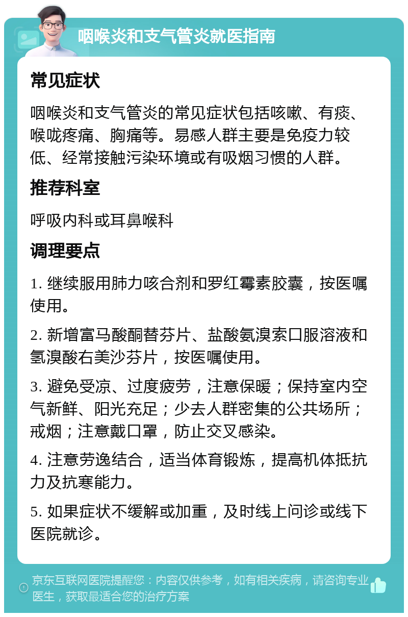 咽喉炎和支气管炎就医指南 常见症状 咽喉炎和支气管炎的常见症状包括咳嗽、有痰、喉咙疼痛、胸痛等。易感人群主要是免疫力较低、经常接触污染环境或有吸烟习惯的人群。 推荐科室 呼吸内科或耳鼻喉科 调理要点 1. 继续服用肺力咳合剂和罗红霉素胶囊，按医嘱使用。 2. 新增富马酸酮替芬片、盐酸氨溴索口服溶液和氢溴酸右美沙芬片，按医嘱使用。 3. 避免受凉、过度疲劳，注意保暖；保持室内空气新鲜、阳光充足；少去人群密集的公共场所；戒烟；注意戴口罩，防止交叉感染。 4. 注意劳逸结合，适当体育锻炼，提高机体抵抗力及抗寒能力。 5. 如果症状不缓解或加重，及时线上问诊或线下医院就诊。