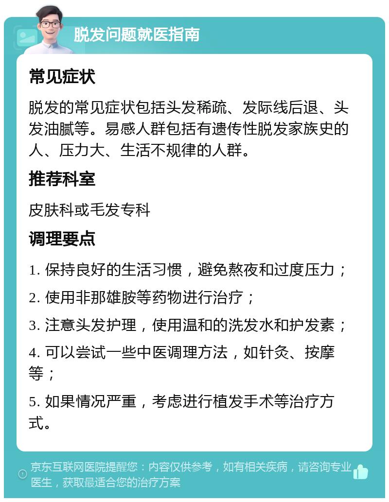 脱发问题就医指南 常见症状 脱发的常见症状包括头发稀疏、发际线后退、头发油腻等。易感人群包括有遗传性脱发家族史的人、压力大、生活不规律的人群。 推荐科室 皮肤科或毛发专科 调理要点 1. 保持良好的生活习惯，避免熬夜和过度压力； 2. 使用非那雄胺等药物进行治疗； 3. 注意头发护理，使用温和的洗发水和护发素； 4. 可以尝试一些中医调理方法，如针灸、按摩等； 5. 如果情况严重，考虑进行植发手术等治疗方式。