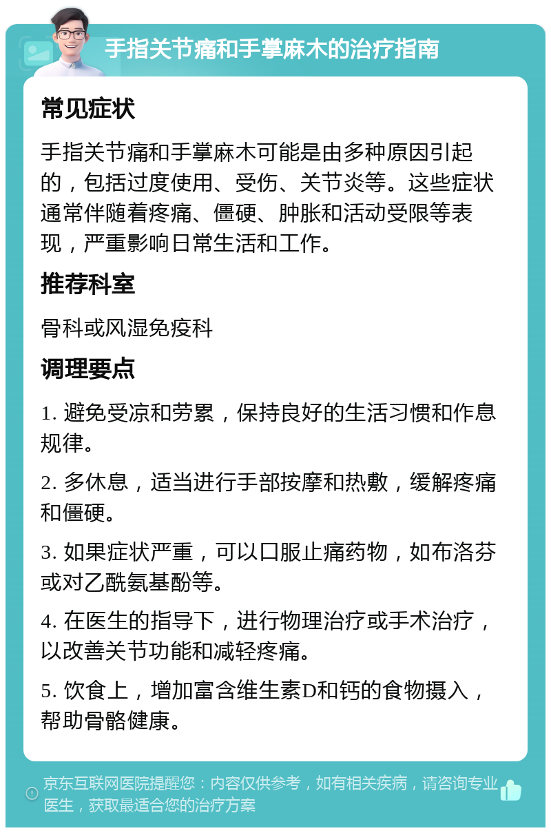 手指关节痛和手掌麻木的治疗指南 常见症状 手指关节痛和手掌麻木可能是由多种原因引起的，包括过度使用、受伤、关节炎等。这些症状通常伴随着疼痛、僵硬、肿胀和活动受限等表现，严重影响日常生活和工作。 推荐科室 骨科或风湿免疫科 调理要点 1. 避免受凉和劳累，保持良好的生活习惯和作息规律。 2. 多休息，适当进行手部按摩和热敷，缓解疼痛和僵硬。 3. 如果症状严重，可以口服止痛药物，如布洛芬或对乙酰氨基酚等。 4. 在医生的指导下，进行物理治疗或手术治疗，以改善关节功能和减轻疼痛。 5. 饮食上，增加富含维生素D和钙的食物摄入，帮助骨骼健康。