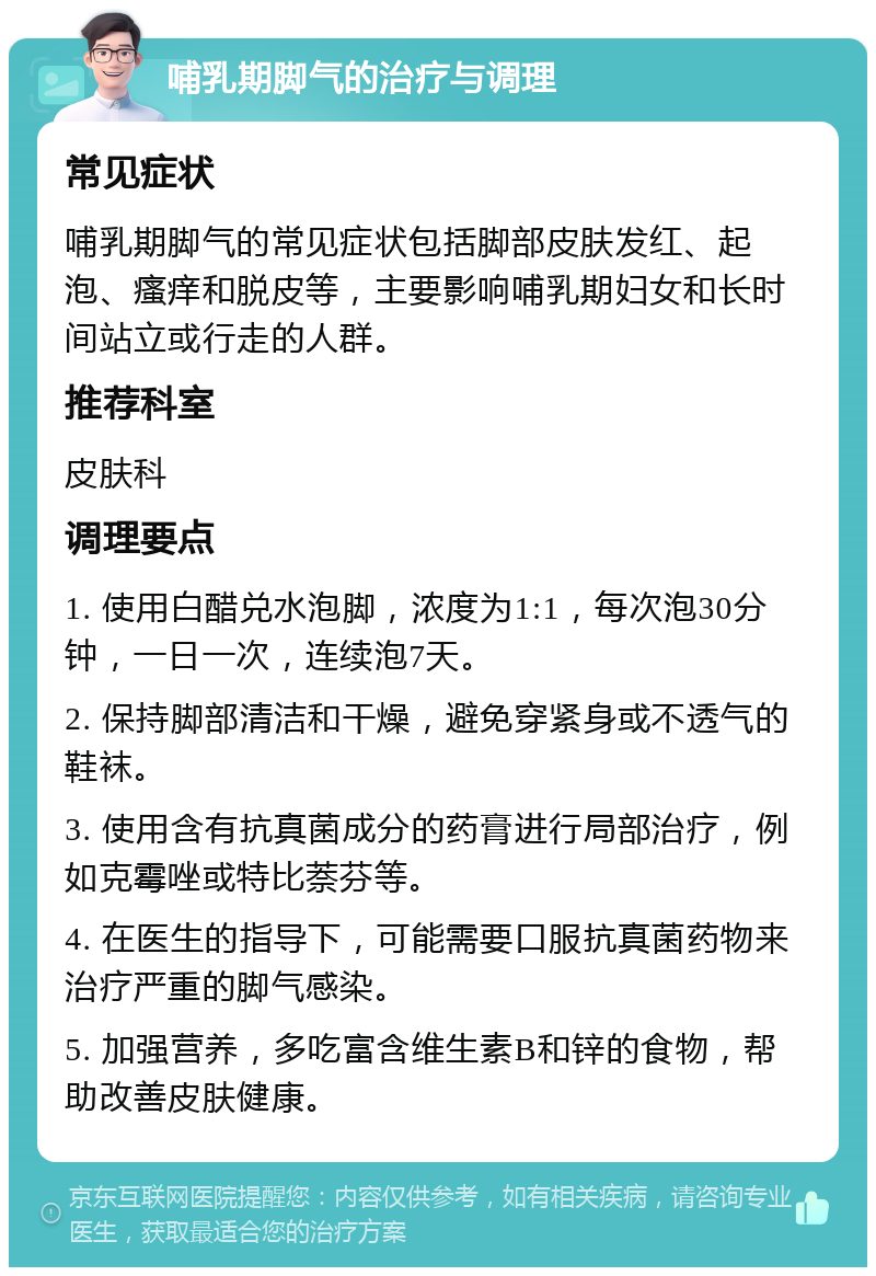 哺乳期脚气的治疗与调理 常见症状 哺乳期脚气的常见症状包括脚部皮肤发红、起泡、瘙痒和脱皮等，主要影响哺乳期妇女和长时间站立或行走的人群。 推荐科室 皮肤科 调理要点 1. 使用白醋兑水泡脚，浓度为1:1，每次泡30分钟，一日一次，连续泡7天。 2. 保持脚部清洁和干燥，避免穿紧身或不透气的鞋袜。 3. 使用含有抗真菌成分的药膏进行局部治疗，例如克霉唑或特比萘芬等。 4. 在医生的指导下，可能需要口服抗真菌药物来治疗严重的脚气感染。 5. 加强营养，多吃富含维生素B和锌的食物，帮助改善皮肤健康。