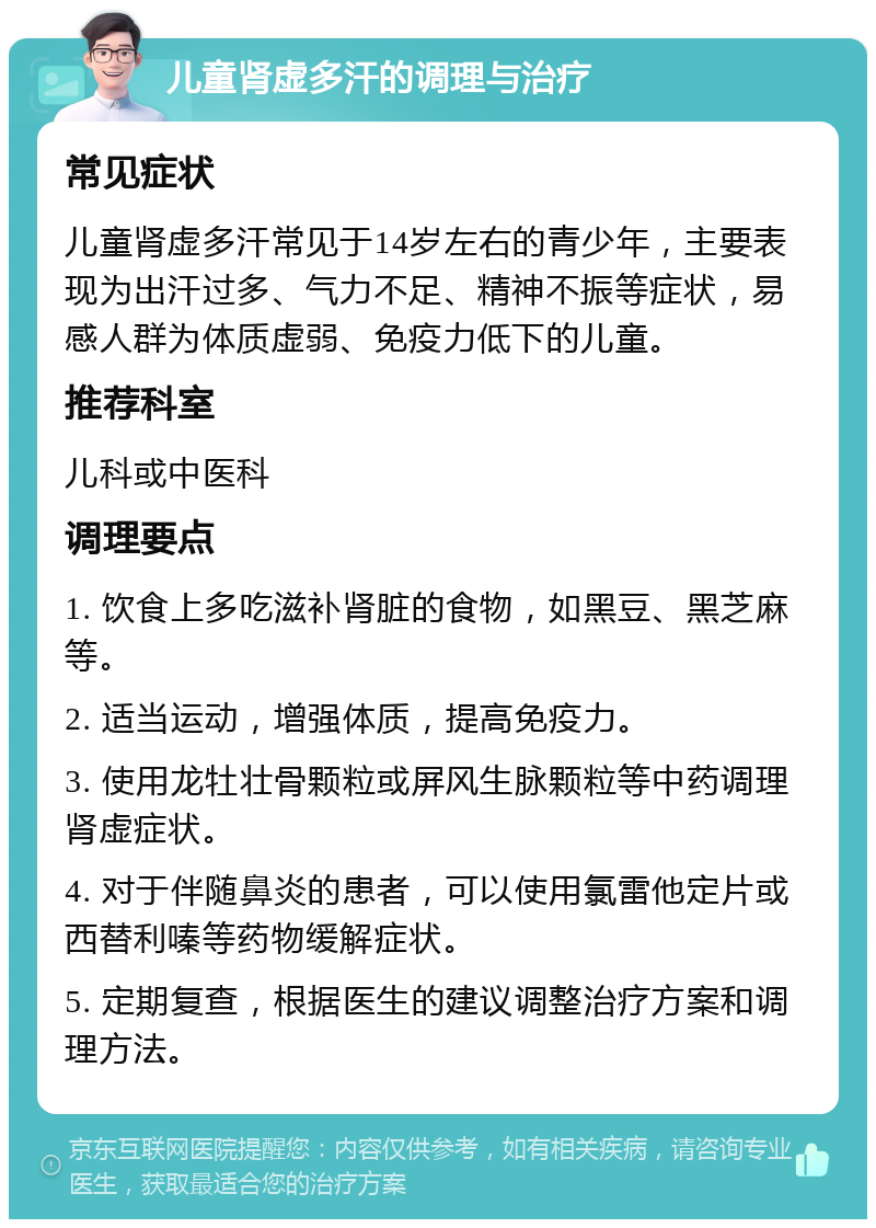 儿童肾虚多汗的调理与治疗 常见症状 儿童肾虚多汗常见于14岁左右的青少年，主要表现为出汗过多、气力不足、精神不振等症状，易感人群为体质虚弱、免疫力低下的儿童。 推荐科室 儿科或中医科 调理要点 1. 饮食上多吃滋补肾脏的食物，如黑豆、黑芝麻等。 2. 适当运动，增强体质，提高免疫力。 3. 使用龙牡壮骨颗粒或屏风生脉颗粒等中药调理肾虚症状。 4. 对于伴随鼻炎的患者，可以使用氯雷他定片或西替利嗪等药物缓解症状。 5. 定期复查，根据医生的建议调整治疗方案和调理方法。