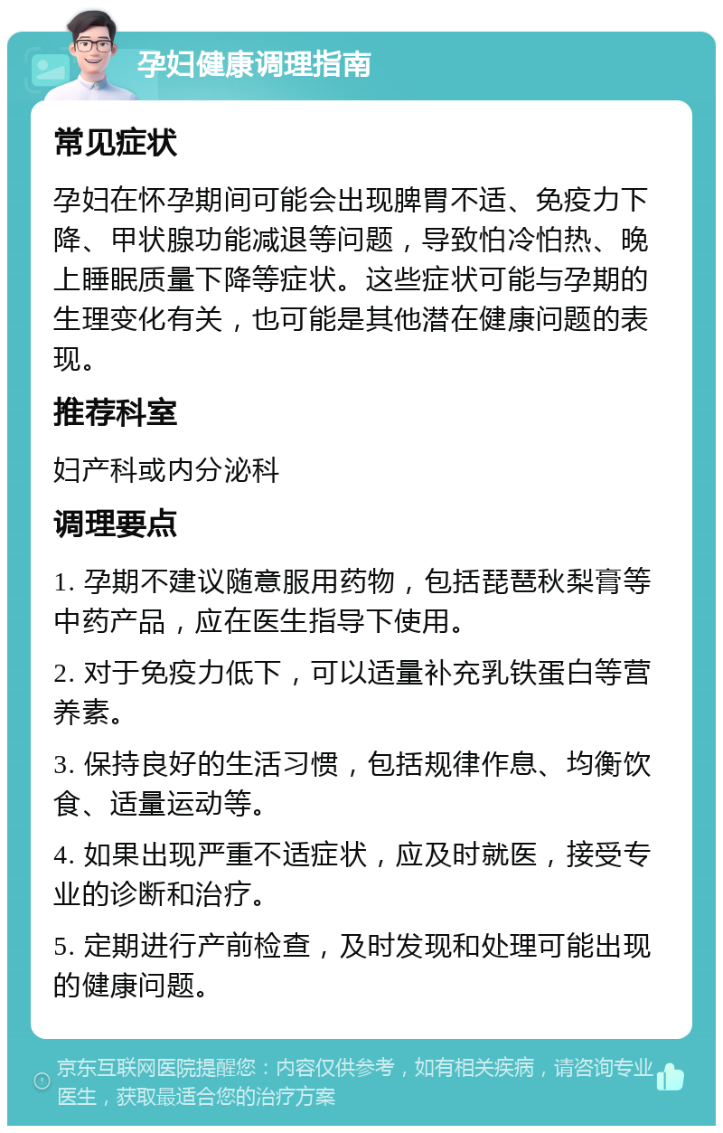 孕妇健康调理指南 常见症状 孕妇在怀孕期间可能会出现脾胃不适、免疫力下降、甲状腺功能减退等问题，导致怕冷怕热、晚上睡眠质量下降等症状。这些症状可能与孕期的生理变化有关，也可能是其他潜在健康问题的表现。 推荐科室 妇产科或内分泌科 调理要点 1. 孕期不建议随意服用药物，包括琵琶秋梨膏等中药产品，应在医生指导下使用。 2. 对于免疫力低下，可以适量补充乳铁蛋白等营养素。 3. 保持良好的生活习惯，包括规律作息、均衡饮食、适量运动等。 4. 如果出现严重不适症状，应及时就医，接受专业的诊断和治疗。 5. 定期进行产前检查，及时发现和处理可能出现的健康问题。