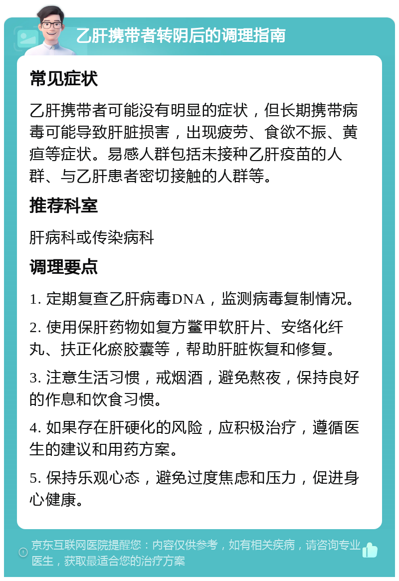 乙肝携带者转阴后的调理指南 常见症状 乙肝携带者可能没有明显的症状，但长期携带病毒可能导致肝脏损害，出现疲劳、食欲不振、黄疸等症状。易感人群包括未接种乙肝疫苗的人群、与乙肝患者密切接触的人群等。 推荐科室 肝病科或传染病科 调理要点 1. 定期复查乙肝病毒DNA，监测病毒复制情况。 2. 使用保肝药物如复方鳖甲软肝片、安络化纤丸、扶正化瘀胶囊等，帮助肝脏恢复和修复。 3. 注意生活习惯，戒烟酒，避免熬夜，保持良好的作息和饮食习惯。 4. 如果存在肝硬化的风险，应积极治疗，遵循医生的建议和用药方案。 5. 保持乐观心态，避免过度焦虑和压力，促进身心健康。