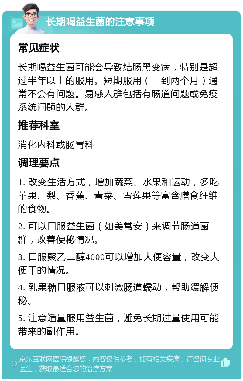 长期喝益生菌的注意事项 常见症状 长期喝益生菌可能会导致结肠黑变病，特别是超过半年以上的服用。短期服用（一到两个月）通常不会有问题。易感人群包括有肠道问题或免疫系统问题的人群。 推荐科室 消化内科或肠胃科 调理要点 1. 改变生活方式，增加蔬菜、水果和运动，多吃苹果、梨、香蕉、青菜、雪莲果等富含膳食纤维的食物。 2. 可以口服益生菌（如美常安）来调节肠道菌群，改善便秘情况。 3. 口服聚乙二醇4000可以增加大便容量，改变大便干的情况。 4. 乳果糖口服液可以刺激肠道蠕动，帮助缓解便秘。 5. 注意适量服用益生菌，避免长期过量使用可能带来的副作用。