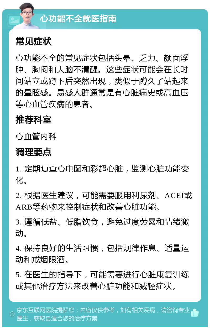 心功能不全就医指南 常见症状 心功能不全的常见症状包括头晕、乏力、颜面浮肿、胸闷和大脑不清醒。这些症状可能会在长时间站立或蹲下后突然出现，类似于蹲久了站起来的晕眩感。易感人群通常是有心脏病史或高血压等心血管疾病的患者。 推荐科室 心血管内科 调理要点 1. 定期复查心电图和彩超心脏，监测心脏功能变化。 2. 根据医生建议，可能需要服用利尿剂、ACEI或ARB等药物来控制症状和改善心脏功能。 3. 遵循低盐、低脂饮食，避免过度劳累和情绪激动。 4. 保持良好的生活习惯，包括规律作息、适量运动和戒烟限酒。 5. 在医生的指导下，可能需要进行心脏康复训练或其他治疗方法来改善心脏功能和减轻症状。