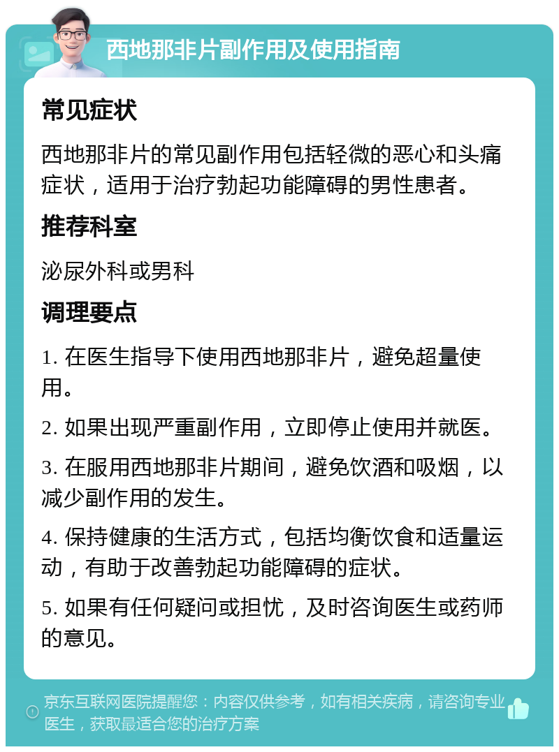 西地那非片副作用及使用指南 常见症状 西地那非片的常见副作用包括轻微的恶心和头痛症状，适用于治疗勃起功能障碍的男性患者。 推荐科室 泌尿外科或男科 调理要点 1. 在医生指导下使用西地那非片，避免超量使用。 2. 如果出现严重副作用，立即停止使用并就医。 3. 在服用西地那非片期间，避免饮酒和吸烟，以减少副作用的发生。 4. 保持健康的生活方式，包括均衡饮食和适量运动，有助于改善勃起功能障碍的症状。 5. 如果有任何疑问或担忧，及时咨询医生或药师的意见。